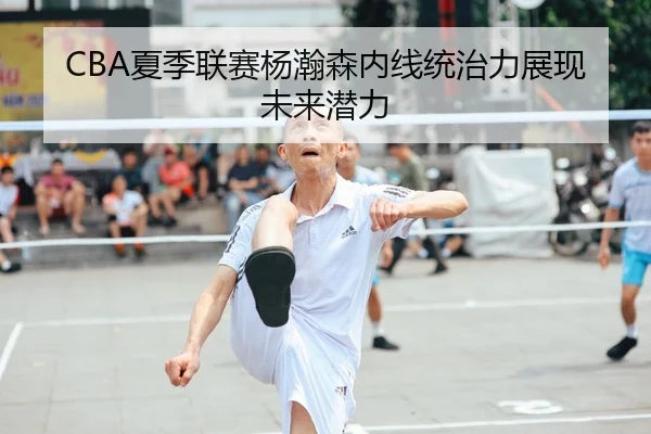 CBA夏季联赛杨瀚森内线统治力展现未来潜力