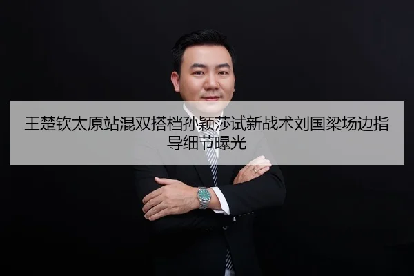 王楚钦太原站混双搭档孙颖莎试新战术刘国梁场边指导细节曝光
