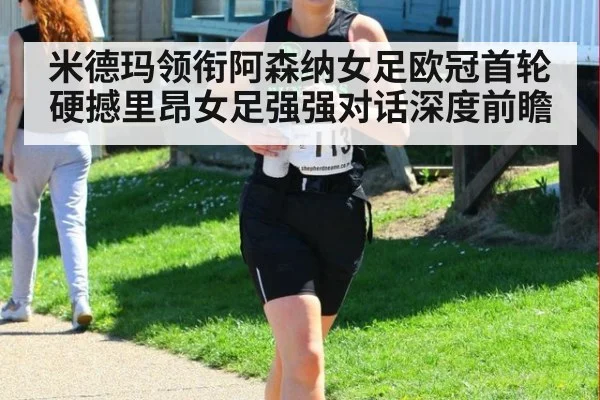 米德玛领衔阿森纳女足欧冠首轮硬撼里昂女足强强对话深度前瞻