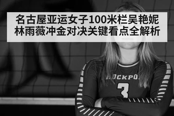 名古屋亚运女子100米栏吴艳妮林雨薇冲金对决关键看点全解析